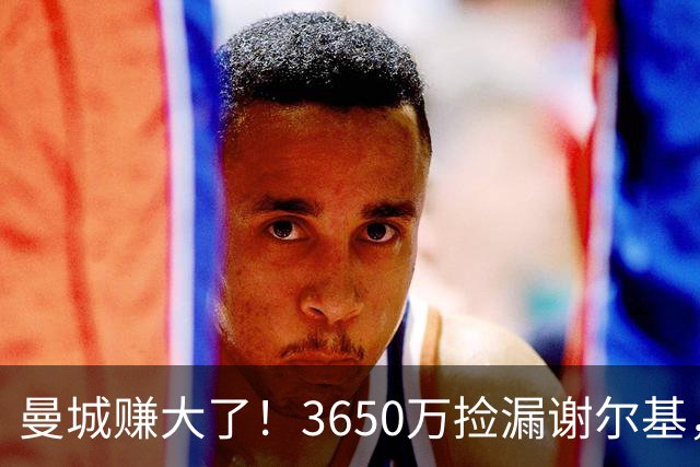 曼城赚大了！3650万捡漏谢尔基，如今身价飙升至1.1亿欧元